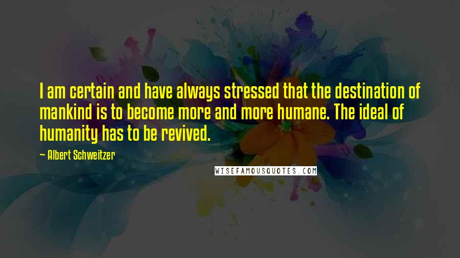 Albert Schweitzer Quotes: I am certain and have always stressed that the destination of mankind is to become more and more humane. The ideal of humanity has to be revived.