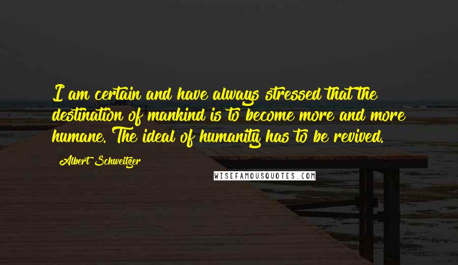 Albert Schweitzer Quotes: I am certain and have always stressed that the destination of mankind is to become more and more humane. The ideal of humanity has to be revived.