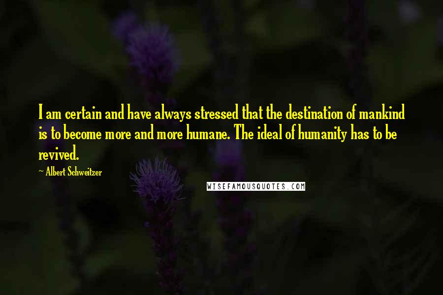 Albert Schweitzer Quotes: I am certain and have always stressed that the destination of mankind is to become more and more humane. The ideal of humanity has to be revived.