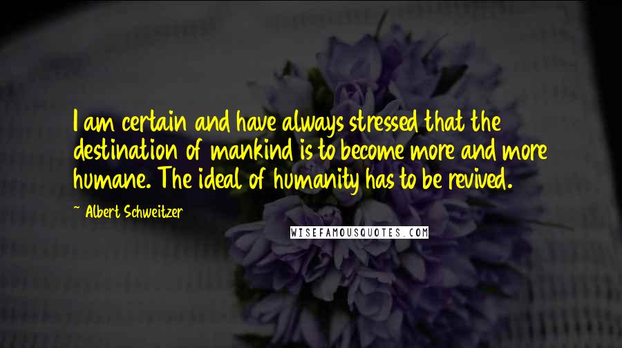 Albert Schweitzer Quotes: I am certain and have always stressed that the destination of mankind is to become more and more humane. The ideal of humanity has to be revived.