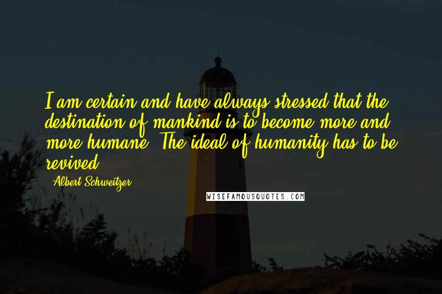 Albert Schweitzer Quotes: I am certain and have always stressed that the destination of mankind is to become more and more humane. The ideal of humanity has to be revived.