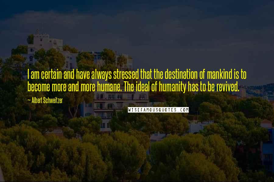 Albert Schweitzer Quotes: I am certain and have always stressed that the destination of mankind is to become more and more humane. The ideal of humanity has to be revived.