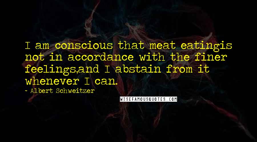 Albert Schweitzer Quotes: I am conscious that meat eatingis not in accordance with the finer feelings,and I abstain from it whenever I can.