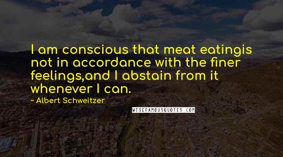 Albert Schweitzer Quotes: I am conscious that meat eatingis not in accordance with the finer feelings,and I abstain from it whenever I can.