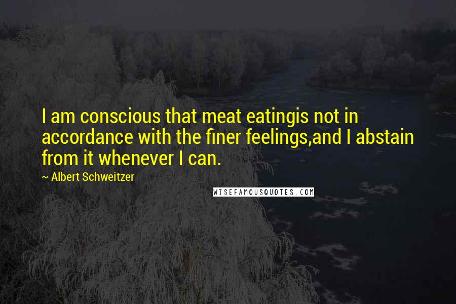 Albert Schweitzer Quotes: I am conscious that meat eatingis not in accordance with the finer feelings,and I abstain from it whenever I can.