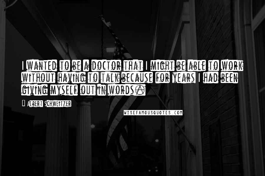 Albert Schweitzer Quotes: I wanted to be a doctor that I might be able to work without having to talk because for years I had been giving myself out in words.