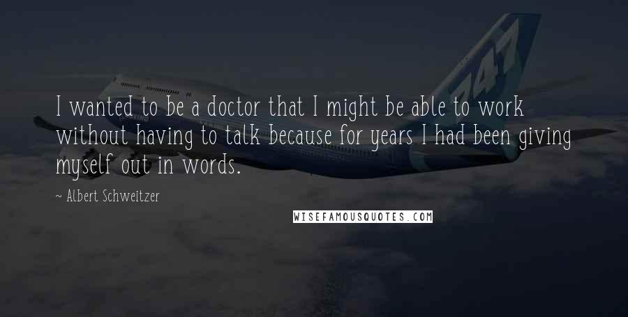 Albert Schweitzer Quotes: I wanted to be a doctor that I might be able to work without having to talk because for years I had been giving myself out in words.