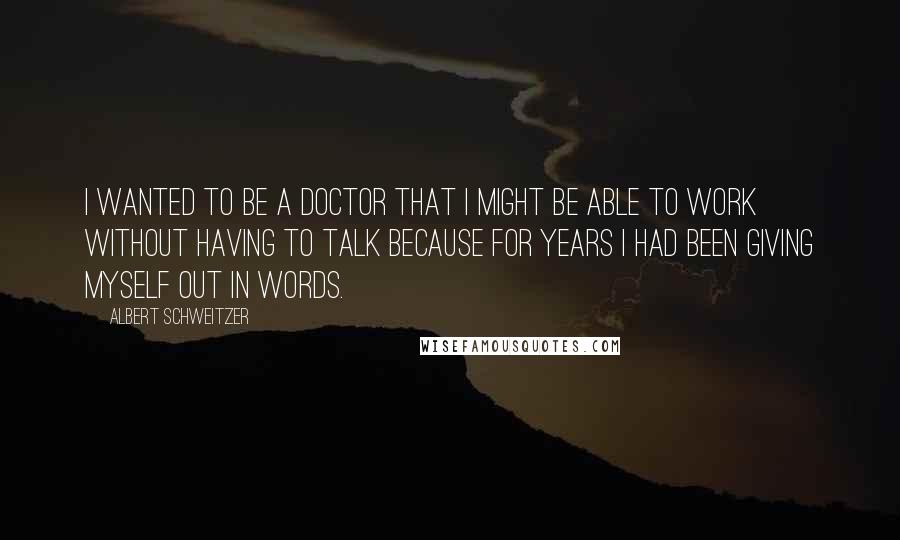 Albert Schweitzer Quotes: I wanted to be a doctor that I might be able to work without having to talk because for years I had been giving myself out in words.