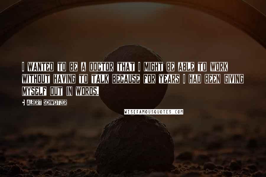 Albert Schweitzer Quotes: I wanted to be a doctor that I might be able to work without having to talk because for years I had been giving myself out in words.