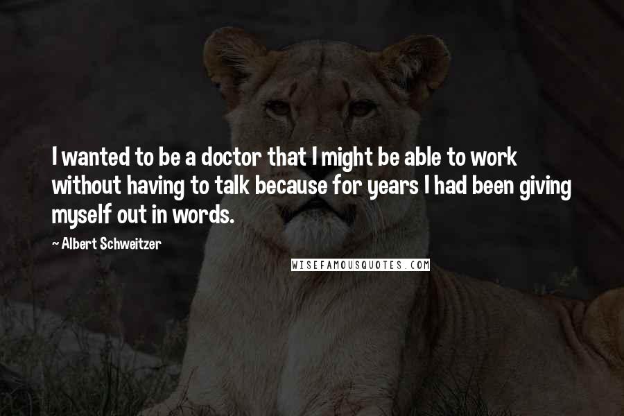 Albert Schweitzer Quotes: I wanted to be a doctor that I might be able to work without having to talk because for years I had been giving myself out in words.