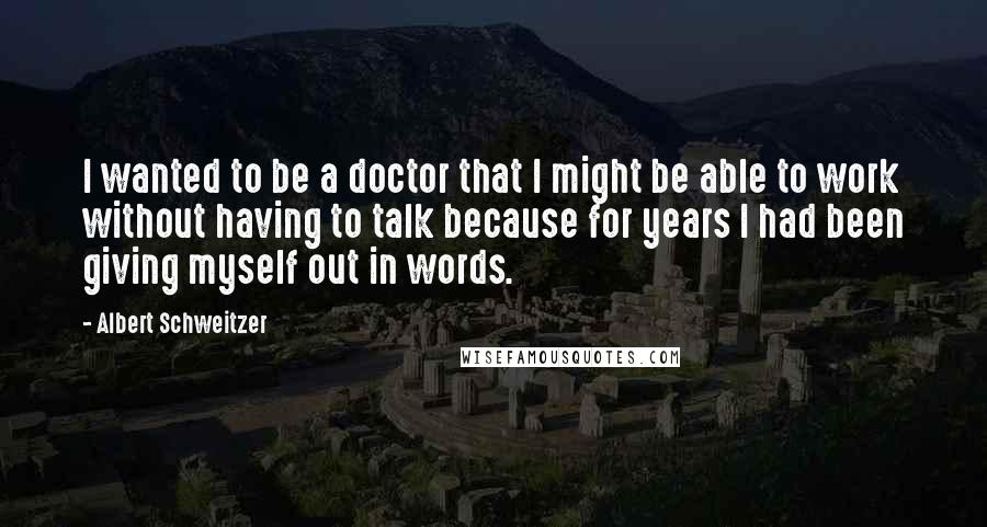 Albert Schweitzer Quotes: I wanted to be a doctor that I might be able to work without having to talk because for years I had been giving myself out in words.