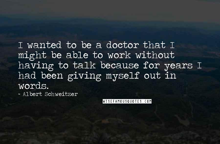 Albert Schweitzer Quotes: I wanted to be a doctor that I might be able to work without having to talk because for years I had been giving myself out in words.