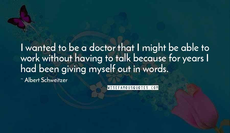 Albert Schweitzer Quotes: I wanted to be a doctor that I might be able to work without having to talk because for years I had been giving myself out in words.