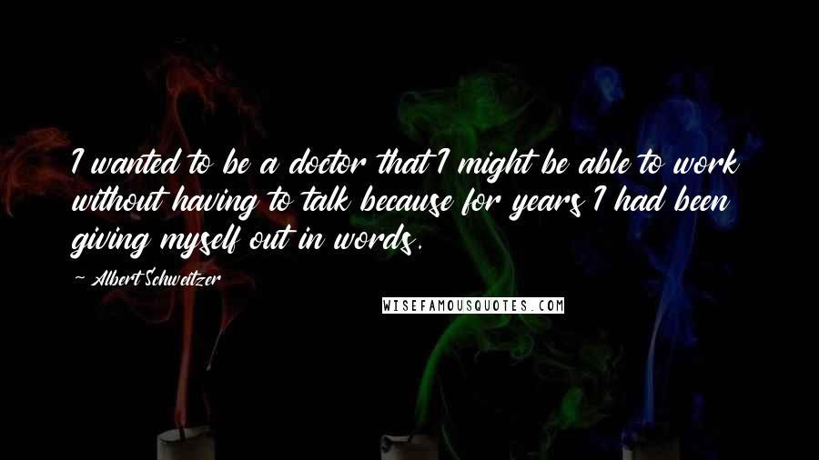 Albert Schweitzer Quotes: I wanted to be a doctor that I might be able to work without having to talk because for years I had been giving myself out in words.