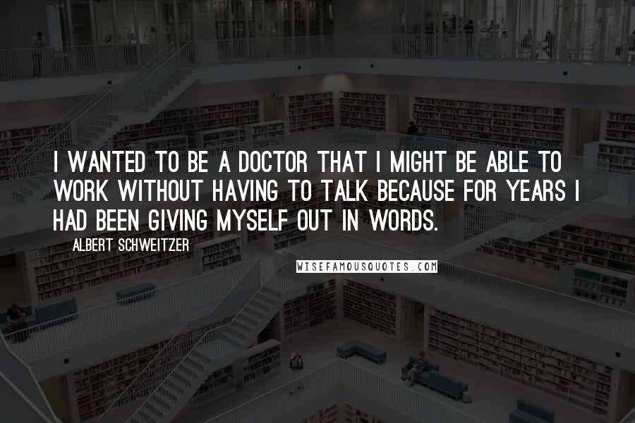 Albert Schweitzer Quotes: I wanted to be a doctor that I might be able to work without having to talk because for years I had been giving myself out in words.