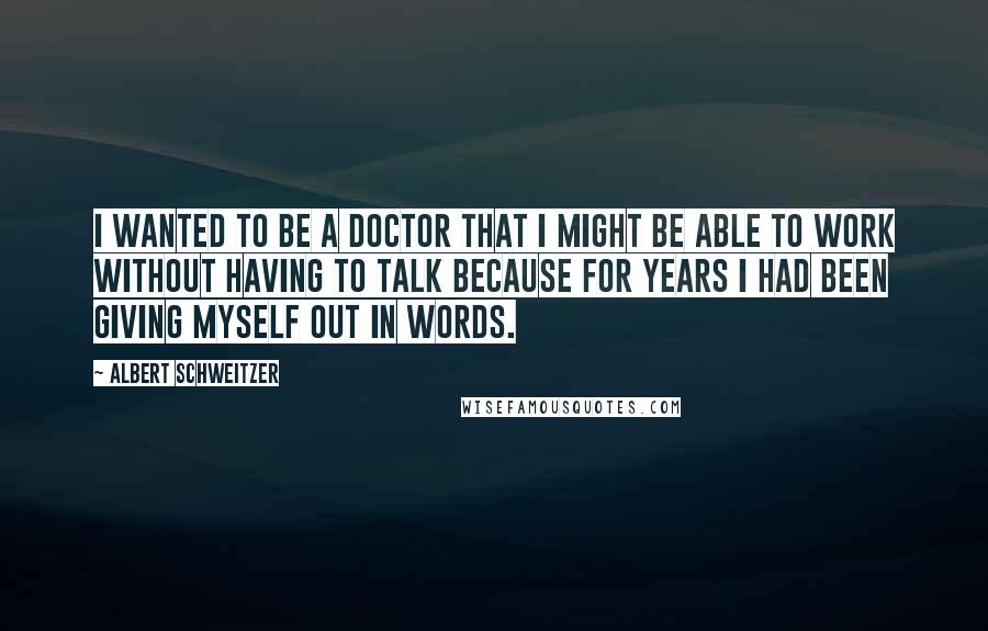 Albert Schweitzer Quotes: I wanted to be a doctor that I might be able to work without having to talk because for years I had been giving myself out in words.
