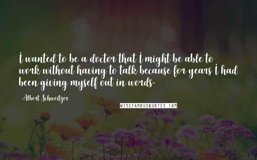 Albert Schweitzer Quotes: I wanted to be a doctor that I might be able to work without having to talk because for years I had been giving myself out in words.