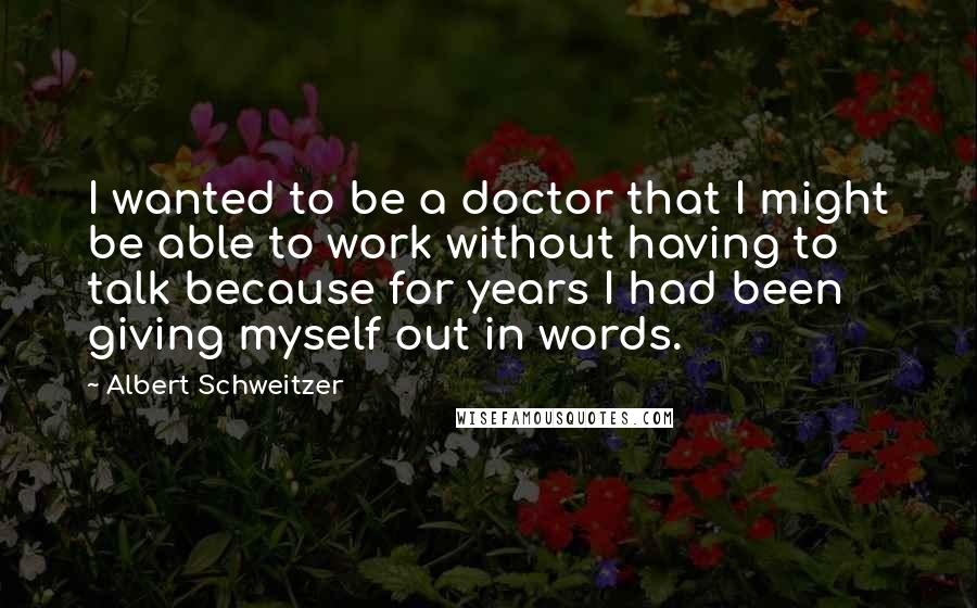 Albert Schweitzer Quotes: I wanted to be a doctor that I might be able to work without having to talk because for years I had been giving myself out in words.
