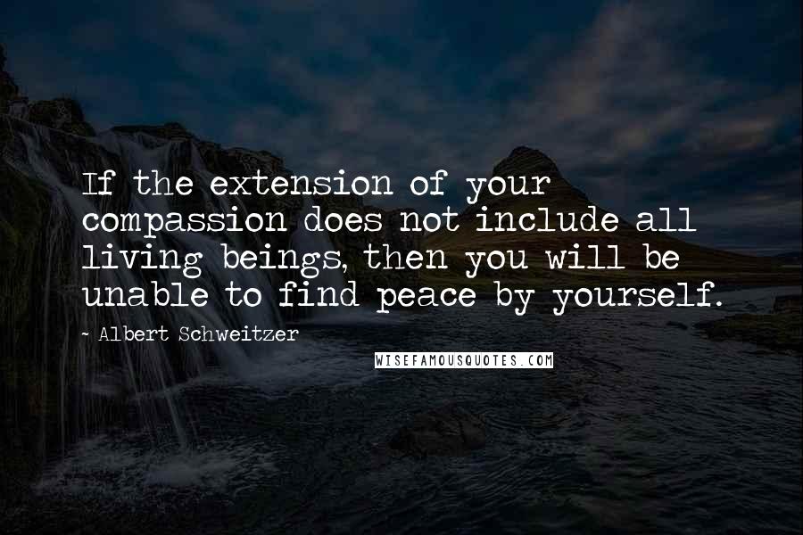 Albert Schweitzer Quotes: If the extension of your compassion does not include all living beings, then you will be unable to find peace by yourself.