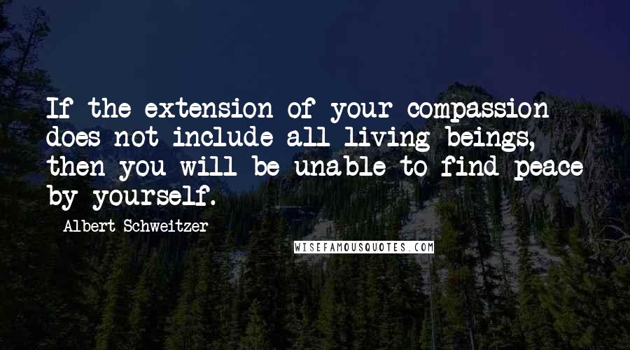 Albert Schweitzer Quotes: If the extension of your compassion does not include all living beings, then you will be unable to find peace by yourself.