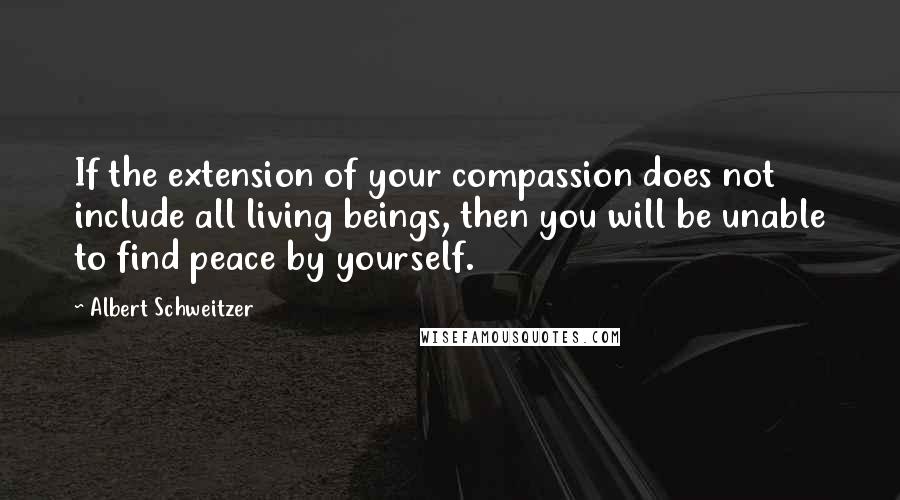 Albert Schweitzer Quotes: If the extension of your compassion does not include all living beings, then you will be unable to find peace by yourself.