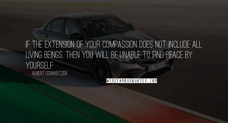 Albert Schweitzer Quotes: If the extension of your compassion does not include all living beings, then you will be unable to find peace by yourself.