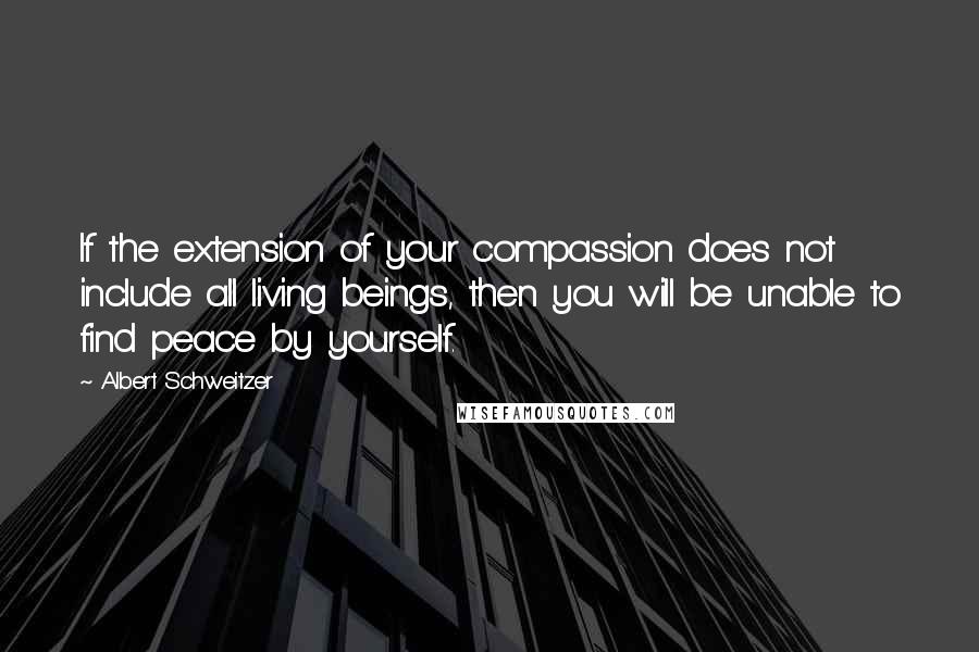 Albert Schweitzer Quotes: If the extension of your compassion does not include all living beings, then you will be unable to find peace by yourself.