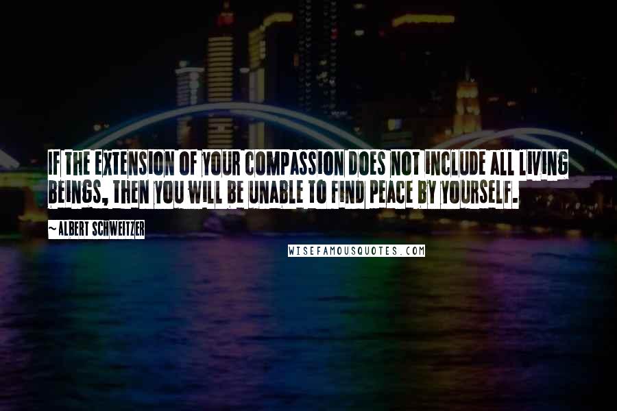 Albert Schweitzer Quotes: If the extension of your compassion does not include all living beings, then you will be unable to find peace by yourself.