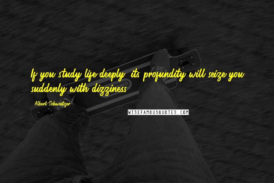 Albert Schweitzer Quotes: If you study life deeply, its profundity will seize you suddenly with dizziness.