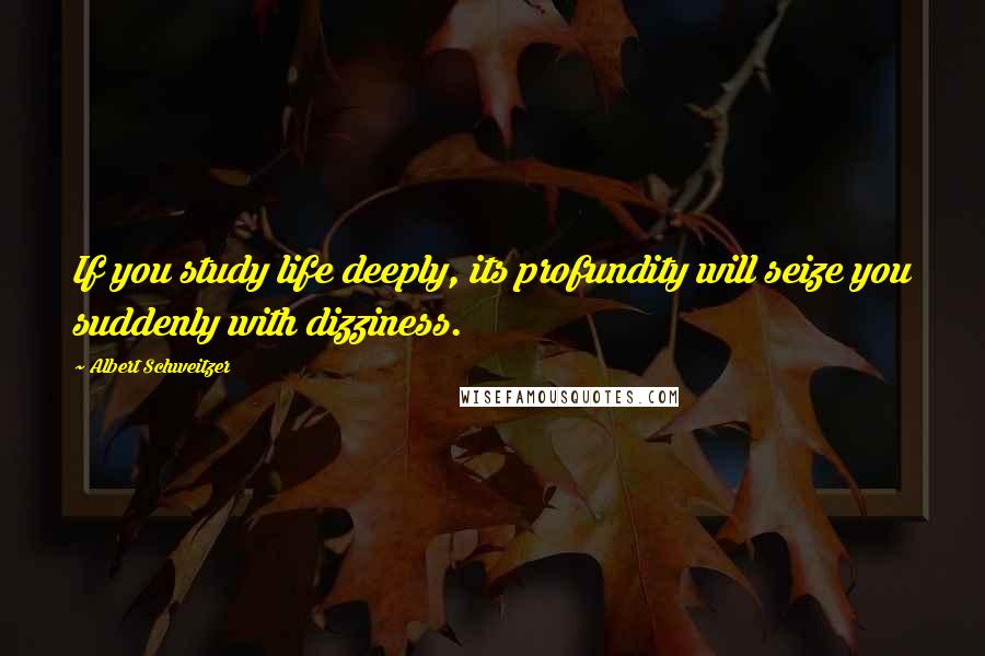 Albert Schweitzer Quotes: If you study life deeply, its profundity will seize you suddenly with dizziness.