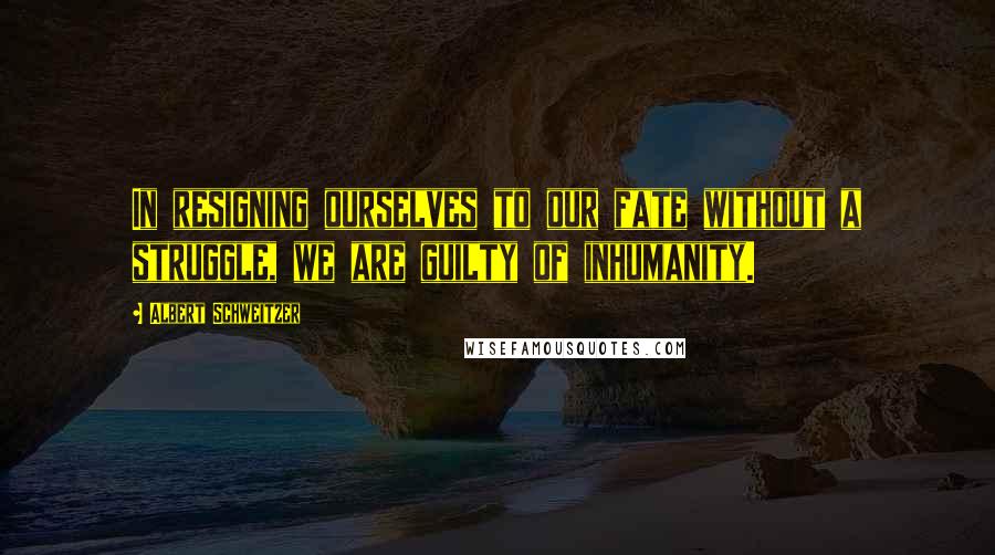 Albert Schweitzer Quotes: In resigning ourselves to our fate without a struggle, we are guilty of inhumanity.