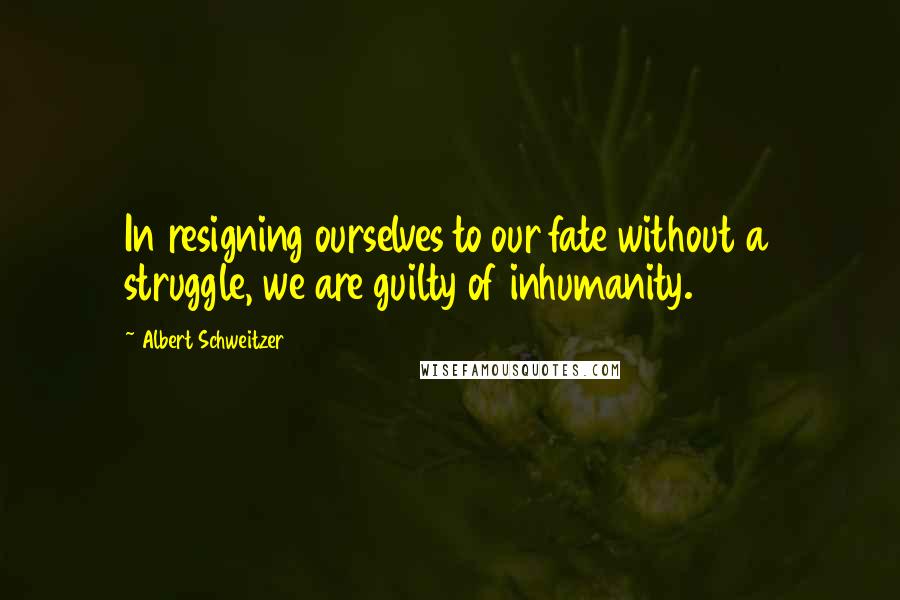 Albert Schweitzer Quotes: In resigning ourselves to our fate without a struggle, we are guilty of inhumanity.