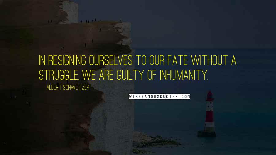 Albert Schweitzer Quotes: In resigning ourselves to our fate without a struggle, we are guilty of inhumanity.