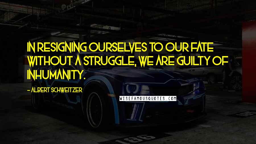 Albert Schweitzer Quotes: In resigning ourselves to our fate without a struggle, we are guilty of inhumanity.