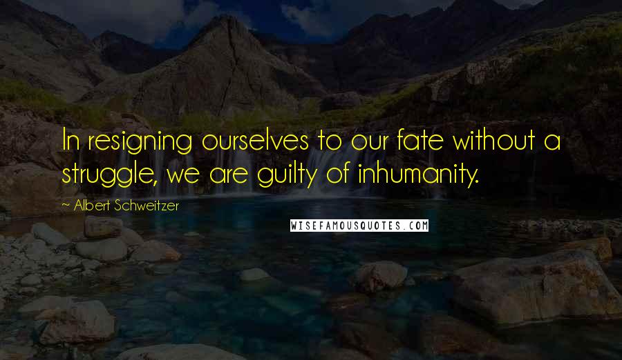 Albert Schweitzer Quotes: In resigning ourselves to our fate without a struggle, we are guilty of inhumanity.