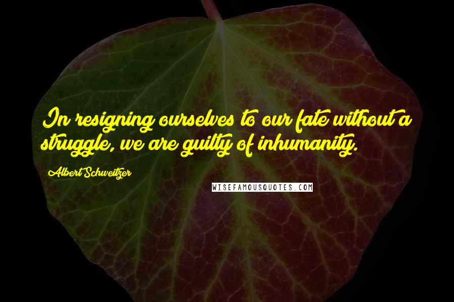 Albert Schweitzer Quotes: In resigning ourselves to our fate without a struggle, we are guilty of inhumanity.