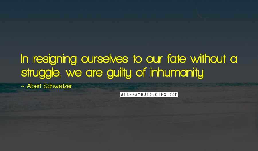 Albert Schweitzer Quotes: In resigning ourselves to our fate without a struggle, we are guilty of inhumanity.