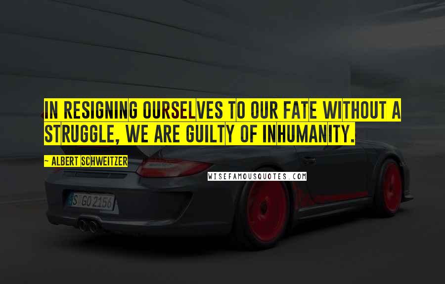 Albert Schweitzer Quotes: In resigning ourselves to our fate without a struggle, we are guilty of inhumanity.