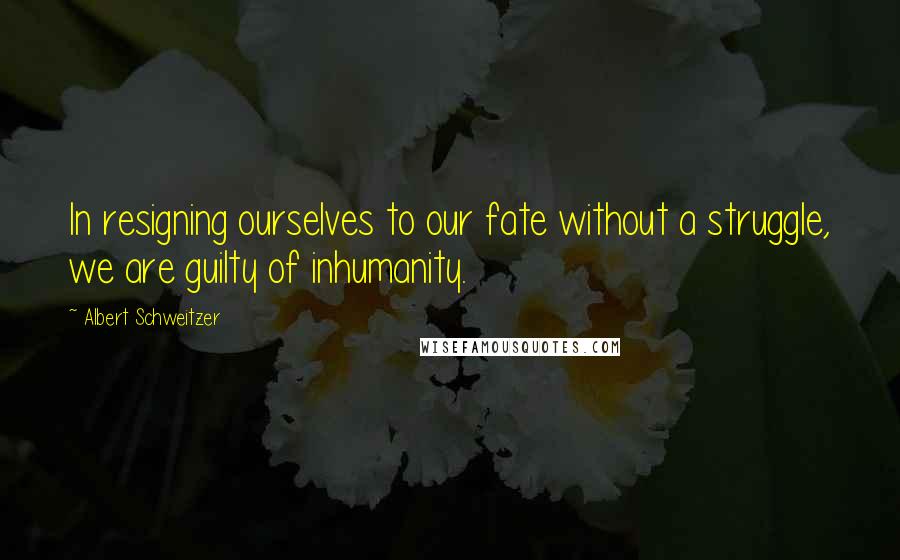 Albert Schweitzer Quotes: In resigning ourselves to our fate without a struggle, we are guilty of inhumanity.