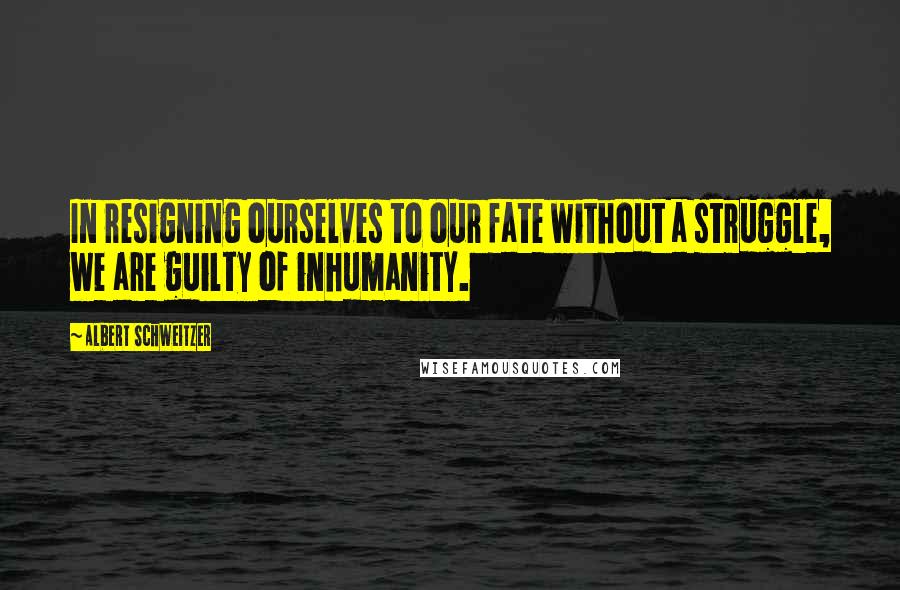 Albert Schweitzer Quotes: In resigning ourselves to our fate without a struggle, we are guilty of inhumanity.