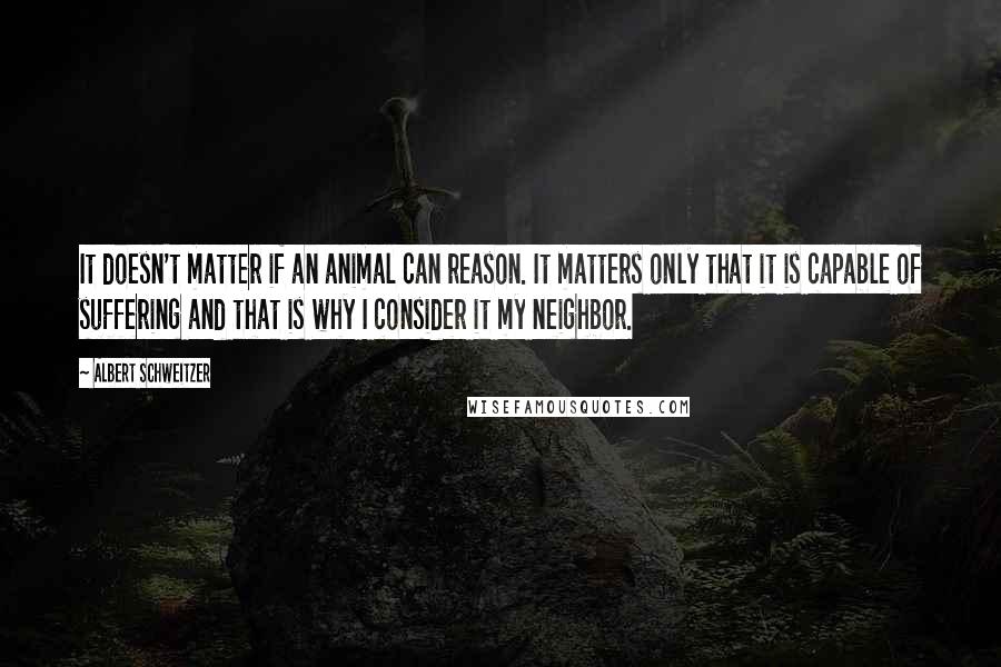 Albert Schweitzer Quotes: It doesn't matter if an animal can reason. It matters only that it is capable of suffering and that is why I consider it my neighbor.