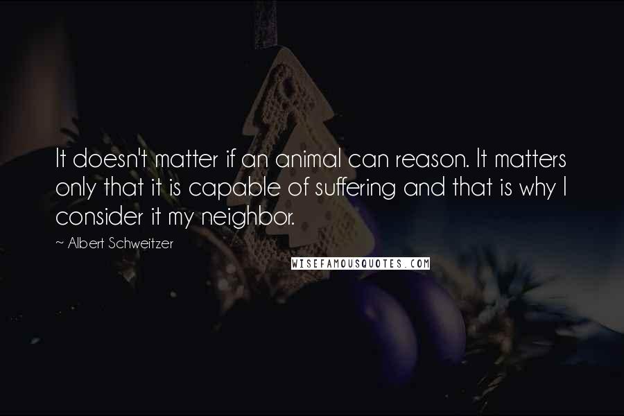 Albert Schweitzer Quotes: It doesn't matter if an animal can reason. It matters only that it is capable of suffering and that is why I consider it my neighbor.