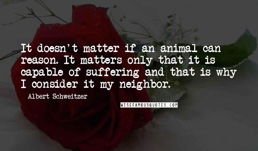 Albert Schweitzer Quotes: It doesn't matter if an animal can reason. It matters only that it is capable of suffering and that is why I consider it my neighbor.