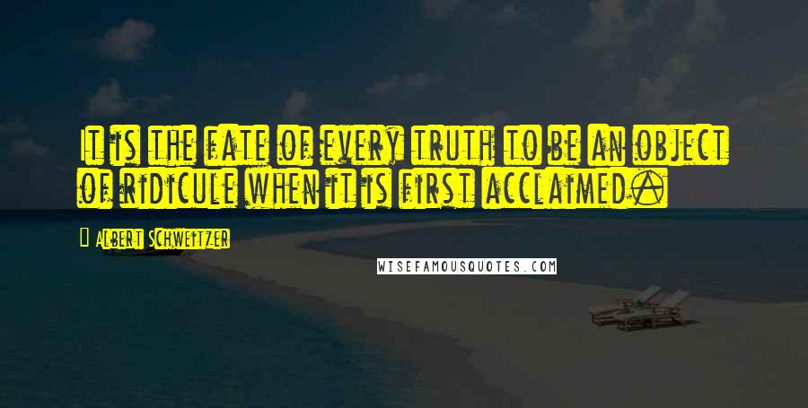 Albert Schweitzer Quotes: It is the fate of every truth to be an object of ridicule when it is first acclaimed.