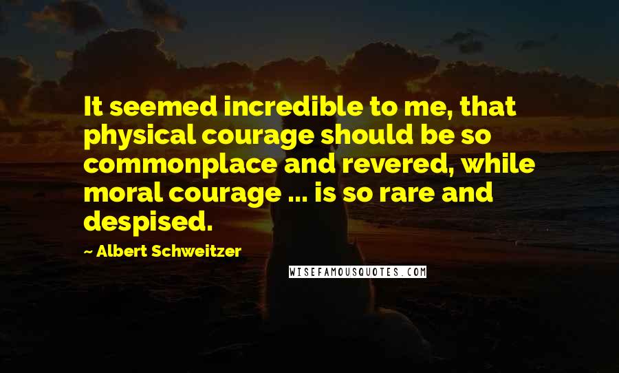 Albert Schweitzer Quotes: It seemed incredible to me, that physical courage should be so commonplace and revered, while moral courage ... is so rare and despised.