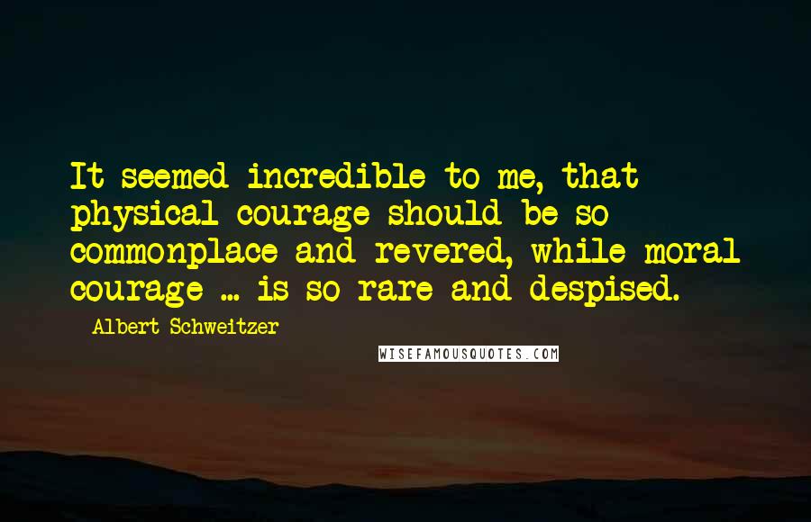 Albert Schweitzer Quotes: It seemed incredible to me, that physical courage should be so commonplace and revered, while moral courage ... is so rare and despised.