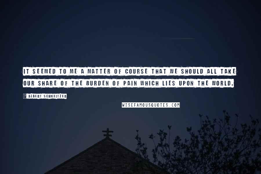 Albert Schweitzer Quotes: It seemed to me a matter of course that we should all take our share of the burden of pain which lies upon the world.