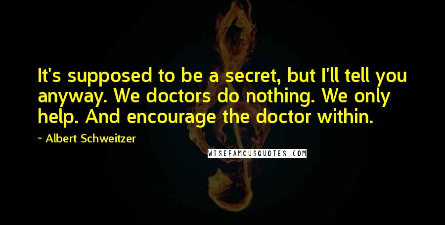 Albert Schweitzer Quotes: It's supposed to be a secret, but I'll tell you anyway. We doctors do nothing. We only help. And encourage the doctor within.