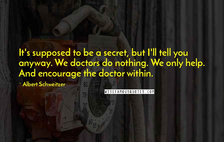 Albert Schweitzer Quotes: It's supposed to be a secret, but I'll tell you anyway. We doctors do nothing. We only help. And encourage the doctor within.