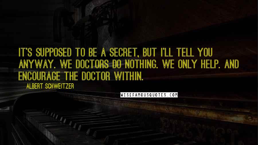 Albert Schweitzer Quotes: It's supposed to be a secret, but I'll tell you anyway. We doctors do nothing. We only help. And encourage the doctor within.
